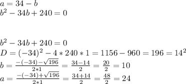 \\ a=34-b \\ b^{2}-34b+240=0 \\ \\ \\ b^{2}-34b+240=0 \\ D=(-34)^{2}-4*240*1=1156-960=196=14^{2} \\ b= \frac{-(-34)- \sqrt{196} }{2*1} =\frac{34-14 }{2} = \frac{20}{2}=10 \\ a= \frac{-(-34)+ \sqrt{196} }{2*1} =\frac{34+14 }{2} = \frac{48}{2}=24\