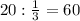 20: \frac{1}{3} =60