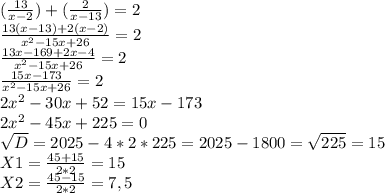 ( \frac{13}{x-2} )+( \frac{2}{x-13} )=2 \\ \frac{13(x-13)+2(x-2)}{ x^{2} -15x+26} =2 \\ \frac{13x-169+2x-4}{ x^{2} -15x+26} =2 \\ \frac{15x-173}{ x^{2} -15x+26} =2 \\ 2 x^{2} -30x+52=15x-173 \\ 2 x^{2} -45x+225=0 \\ \sqrt{D} =2025-4*2*225=2025-1800= \sqrt{225} =15 \\ X1= \frac{45+15}{2*2} =15 \\ X2= \frac{45-15}{2*2} =7,5