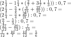 (2 \frac{1}{4}-1 \frac{1}{4}*( \frac{2}{7}+3 \frac{1}{7}* \frac{1}{3})):0,7= \\ &#10;(2 \frac{1}{4}- \frac{5}{4}*( \frac{6}{21}+ \frac{22}{21})):0,7= \\ &#10;(2 \frac{1}{4}- \frac{5}{4}* \frac{28}{21}):0,7= \\ &#10;(\frac{9}{4}- \frac{5}{3}):0,7= \\&#10;(\frac{27}{12}- \frac{20}{12}): \frac{7}{10}= \\&#10;\frac{7}{12}* \frac{10}{7}=\frac{10}{12}=\frac{5}{6}