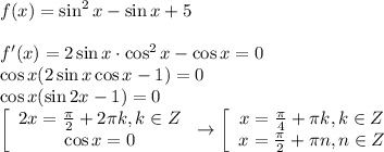 f(x)=\sin^2x-\sin x+5 \\ \\ f'(x)=2\sin x\cdot \cos^2x-\cos x=0 \\ \cos x(2\sin x\cos x-1)=0 \\ \cos x(\sin2x-1)=0 \\ \left[\begin{array}{ccc}2x= \frac{ \pi }{2}+2 \pi k,k \in Z\\\cos x=0 \end{array}\right\to \left[\begin{array}{ccc}x= \frac{ \pi }{4}+ \pi k,k \in Z \\ x= \frac{ \pi }{2} + \pi n,n \in Z \end{array}\right