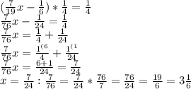 (\frac{7}{19} x- \frac{1}{6} )* \frac{1}{4} =\frac{1}{4} \\ \frac{7}{76} x-\frac{1}{24} =\frac{1}{4} \\ \frac{7}{76} x= \frac{1}{4} +\frac{1}{24} \\ \frac{7}{76} x= \frac{ 1^{(6} }{4} +\frac{ 1^{(1} }{24} \\ \frac{7}{76} x= \frac{6+1}{24}= \frac{7}{24} \\ x= \frac{7}{24}:\frac{7}{76} = \frac{7}{24}*\frac{76}{7} = \frac{76}{24} = \frac{19}{6} =3 \frac{1}{6}