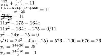 \frac{132}{x+5} + \frac{132}{x-5} =11 \\ \frac{132x-660+132x+660}{ x^{2} -25} =11 \\ \frac{264x}{ x^{2} -25} =11 \\ 11 x^{2} -275=264x \\ 11 x^{2} -264x-275=0 /11 \\ x^{2} -24x-25=0 \\ \sqrt{D} = 24^{2} -4*(-25)=576+100=676=26 \\ x_{1} = \frac{24+26}{2} =25 \\ x_{2} = \frac{24-26}{2} =-1