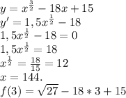 y=x^{ \frac{3}{2} } -18x+15 \\ y' = 1,5x^{ \frac{1}{2} } -18 \\ 1,5x^{ \frac{1}{2} } -18=0 \\ 1,5x^{ \frac{1}{2} } =18 \\ x^{ \frac{1}{2} }= \frac{18}{15} =12 \\ x=144. \\ f(3)= \sqrt{27} - 18*3 +15