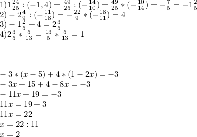 1)1 \frac{24}{25} :(-1,4)= \frac{49}{25} :(- \frac{14}{10})= \frac{49}{25} *(- \frac{10}{14})=- \frac{7}{5} =-1 \frac{2}{5} \\ 2)-2 \frac{4}{9} :(- \frac{11}{18} )=- \frac{22}{9} *(- \frac{18}{11} )=4 \\ 3)-1 \frac{2}{5} +4=2 \frac{3}{5} \\ 4)2 \frac{3}{5} * \frac{5}{13} = \frac{13}{5} * \frac{5}{13} =1 \\ \\ \\ \\ -3*(x-5)+4*(1-2x)=-3 \\ -3x+15+4-8x=-3 \\ -11x+19=-3 \\ 11x=19+3 \\ 11x=22 \\ x=22:11 \\ x=2