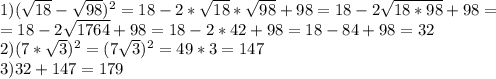 1) ( \sqrt{18} - \sqrt{98} )^{2}=18-2*\sqrt{18} *\sqrt{98} +98=18-2 \sqrt{18*98} +98= \\ =18- 2\sqrt{1764} +98=18-2*42+98=18-84+98=32 \\ 2) (7* \sqrt{3})^{2}=(7\sqrt{3} )^{2}=49*3=147 \\ 3) 32+147=179