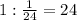 1: \frac{1}{24} =24