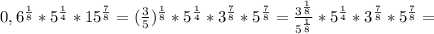 0,6 ^{ \frac{1}{8} } * 5 ^{\frac{1}{4}} *15 ^{ \frac{7}{8} } =( \frac{3}{5}) ^{ \frac{1}{8} } * 5 ^{\frac{1}{4}} *3 ^{ \frac{7}{8} }*5 ^{ \frac{7}{8} } = \frac{3 ^{ \frac{1}{8} } }{5 ^{ \frac{1}{8} } } * 5 ^{\frac{1}{4}} *3 ^{ \frac{7}{8} }*5 ^{ \frac{7}{8} } =