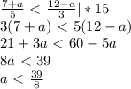 \frac{7+a}{5}\ \textless \ \frac{12-a}{3}|*15 \\ 3(7+a)\ \textless \ 5(12-a) \\ 21+3a\ \textless \ 60-5a \\ 8a\ \textless \ 39 \\ a\ \textless \ \frac{39}{8}