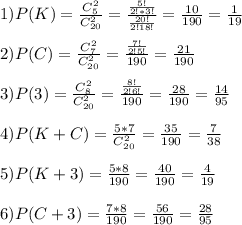 1) P(K)= \frac{C_5^2}{C_{20}^2}= \frac{ \frac{5!}{2!*3!} }{ \frac{20!}{2!18!} }= \frac{10}{190}= \frac{1}{19} \\\\2)P(C)= \frac{C_7^2}{C_{20}^2}= \frac{ \frac{7!}{2!5!} }{190}= \frac{21}{190}\\\\3)P(3)= \frac{C_8^2}{C_{20}^2}= \frac{ \frac{8!}{2!6!} }{190}= \frac{28}{190}= \frac{14}{95} \\\\4)P(K+C)= \frac{5*7}{C_{20}^2}= \frac{35}{190}= \frac{7}{38}\\\\5)P(K+3)= \frac{5*8}{190}= \frac{40}{190}= \frac{4}{19}\\\\6)P(C+3)= \frac{7*8}{190}= \frac{56}{190}= \frac{28}{95}