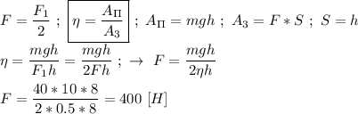 F = \dfrac{F_{1}}{2} \ ; \ \boxed{\eta = \dfrac{A_\Pi}{A_3} } \ ; \ A_\Pi = mgh \ ; \ A_3 = F * S \ ; \ S = h \\ \\ \eta = \dfrac{mgh}{F_{1}h} = \dfrac{mgh}{2Fh} \ ; \ \rightarrow \ F = \dfrac{mgh}{2\eta h} \\ \\ F = \dfrac{40*10*8}{2*0.5*8} = 400 \ [H]