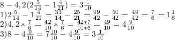 8-4,2( 2\frac{5}{14} - 1 \frac{4}{21} ) = 3 \frac{1}{10} &#10;\\1) 2 \frac{5}{14} - 1 \frac{4}{21} = \frac{33}{14} - \frac{25}{21} = \frac{99}{42} - \frac{50}{42} = \frac{49}{42} = \frac{7}{6} = 1 \frac{1}{6} &#10;\\2) 4,2*\frac{7}{6} = \frac{42}{10}* \frac{7}{6} = \frac{42*7}{10*6} = \frac{49}{10} = 4 \frac{9}{10} &#10;\\3) 8 - 4 \frac{9}{10} = 7 \frac{10}{10}-4 \frac{9}{10} = 3 \frac{1}{10}