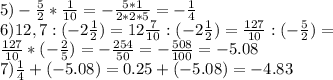 5) -\frac{5}{2}*\frac{1}{10}= -\frac{5*1}{2*2*5}= -\frac{1}{4}\\&#10;6) 12,7:(-2 \frac{1}{2})=12\frac{7}{10}:(-2\frac{1}{2})=\frac{127}{10}:(-\frac{5}{2})=\\&#10;\frac{127}{10}*(-\frac{2}{5})=-\frac{254}{50}=-\frac{508}{100}=-5.08\\&#10;7)\frac{1}{4}+(-5.08)=0.25+(-5.08)=-4.83&#10;