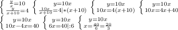 \left \{ {{ \frac{y}{x}=10} \atop {\frac{y}{x+10} =4}} \right.&#10; \left \{ {{ y=10x} \atop {\frac{10x}{x+10} =4|*(x+10)}} \right. &#10; \left \{ {{ y=10x} \atop {10x =4(x+10)}} \right. &#10; \left \{ {{ y=10x} \atop {10x =4x+40}} \right. \\&#10; \left \{ {{ y=10x} \atop {10x-4x=40}} \right. &#10; \left \{ {{ y=10x} \atop {6x=40|:6}} \right. &#10; \left \{ {{ y=10x} \atop {x= \frac{40}{6}= \frac{20}{3} }} \right.