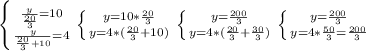 \left \{ {{ \frac{y}{ \frac{20}{3} } =10} \atop { \frac{y}{ \frac{20}{3}+10}=4}} \right. &#10; \left \{ {{y=10*\frac{20}{3}} \atop {y=4*(\frac{20}{3}+10)}} \right. &#10; \left \{ {{y= \frac{200}{3}} \atop {y=4*( \frac{20}{3}+ \frac{30}{3} )}} \right. &#10; \left \{ {{y= \frac{200}{3} } \atop {y=4* \frac{50}{3}= \frac{200}{3} }} \right.