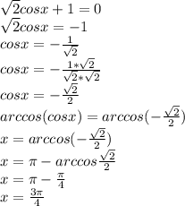 \sqrt{2}cosx+1=0\\\sqrt{2}cosx=-1\\cosx=-\frac{1}{\sqrt{2}}\\cosx=-\frac{1*\sqrt{2}}{\sqrt{2}*\sqrt{2}}\\cosx=-\frac{\sqrt{2}}{2}\\arccos(cosx)=arccos(-\frac{\sqrt{2}}{2})\\x=arccos(-\frac{\sqrt{2}}{2})\\x=\pi-arccos\frac{\sqrt{2}}{2}\\x=\pi-\frac{\pi}{4}\\x=\frac{3\pi}{4}