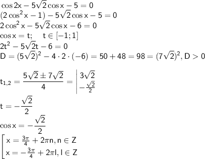 \displaystyle \sf \cos 2x-5 \sqrt{2} \cos x-5=0\\ (2\cos^2x-1)-5\sqrt{2}\cos x-5=0\\2\cos^2x-5\sqrt{2}\cos x-6=0\\ \cos x=t; \;\;\;\; t\in[-1;1]\\2t^2-5\sqrt{2}t-6=0\\ D=(5\sqrt{2})^2-4\cdot 2\cdot (-6)=50+48=98=(7\sqrt{2})^2, D0 \\\\t_{1,2} = \frac{5\sqrt{2}\pm 7\sqrt{2}}{4}=\left |{ {{3\sqrt{2} } \atop {-\frac{\sqrt{2}}{2}}} \right. \\\\ t=-\frac{\sqrt{2}}{2}\\ \cos x=-\frac{\sqrt{2}}{2}\\ \left [{ {{x=\frac{3\pi}{4}+2\pi n, n\in Z} \atop {x=-\frac{3\pi }{4}+2\pi l, l\in Z}} \right.