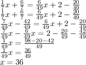 \frac{1}{7}x+\frac{6}{7}=\frac{6}{49}x+2-\frac{20}{49}\\&#10;\frac{1}{7}x+\frac{6}{7}=\frac{6}{49}x+2-\frac{20}{49}\\&#10;\frac{7}{49}x-\frac{42}{49}=\frac{6}{49}x+2-\frac{20}{49}\\&#10;\frac{7}{49}x-\frac{6}{49}x=2-\frac{20}{49}-\frac{42}{49}\\&#10;\frac{1}{49}x=\frac{98-20-42}{49}\\&#10;\frac{1}{49}x=\frac{36}{49}\\&#10;x=36