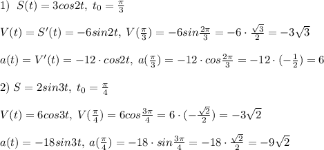 1)\; \; S(t)=3cos2t,\; t_0=\frac{\pi}{3}\\\\V(t)=S'(t)=-6sin2t,\; V(\frac{\pi}{3})=-6sin\frac{2\pi}{3}=-6\cdot \frac{\sqrt3}{2}=-3\sqrt3\\\\a(t)=V'(t)=-12\cdot cos2t,\; a(\frac{\pi}{3})=-12\cdot cos\frac{2\pi}{3}=-12\cdot (-\frac{1}{2})=6\\\\2)\; S=2sin3t,\; t_0=\frac{\pi}{4}\\\\V(t)=6cos3t,\; V(\frac{\pi}{4})=6cos\frac{3\pi}{4}=6\cdot (-\frac{\sqrt2}{2})=-3\sqrt2\\\\a(t)=-18sin3t,\; a(\frac{\pi}{4})=-18\cdot sin\frac{3\pi}{4}=-18\cdot \frac{\sqrt2}{2}=-9\sqrt2