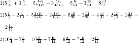 1) 5 \frac{4}{27} +3 \frac{5}{18} =5 \frac{4*2}{24*2} +3 \frac{5*3}{18*3} =5 \frac{8}{54} +3 \frac{15}{54} =8 \frac{23}{54} \\ \\ 2) 5 \frac{1}{3} -2 \frac{4}{10} =5 \frac{1*10}{3*10} -2 \frac{4*3}{10*3} =5 \frac{10}{30} -2 \frac{12}{30} =4 \frac{40}{30} - 2\frac{12}{30} =2 \frac{28}{30} = \\ \\ =2 \frac{14}{15} \\ \\ 3)10 \frac{3}{4} -7 \frac{5}{6} =10 \frac{9}{12} -7 \frac{10}{12} =9 \frac{21}{12} -7 \frac{10}{12} =2 \frac{11}{12} \\ \\