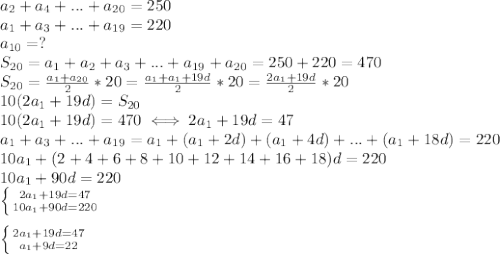 a_2+a_4+...+a_{20}=250 \\ &#10;a_1+a_3+...+a_{19}=220 \\ &#10;a_{10}=? \\ &#10;S_{20}=a_1+a_2+a_3+...+a_{19}+a_{20}=250+220=470 \\ &#10;S_{20}= \frac{a_1+a_{20}}{2}*20= \frac{a_1+a_1+19d}{2}*20= \frac{2a_1+19d}{2}*20 \\ &#10;10(2a_1+19d)=S_{20} \\ &#10;10(2a_1+19d)=470 \iff 2a_1+19d=47 \\ &#10;a_1+a_3+...+a_{19}=a_1+(a_1+2d)+(a_1+4d)+...+(a_1+18d)=220 \\ &#10;10a_1+(2+4+6+8+10+12+14+16+18)d=220 \\ &#10;10a_1+90d=220 \\ &#10; \left \{ {{2a_1+19d=47} \atop {10a_1+90d=220}} \right. \\ &#10; \\ &#10; \left \{ {{2a_1+19d=47} \atop {a_1+9d=22}} \right. &#10;