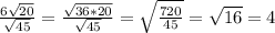 \frac{6 \sqrt{20} }{ \sqrt{45} } = \frac{ \sqrt{36*20} }{ \sqrt{45} } = \sqrt{ \frac{720}{45} } = \sqrt{16} =4