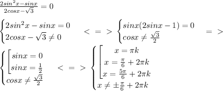 \frac{2sin^2x-sinx}{2cosx- \sqrt{3} } =0 \\ \\ \begin{cases} 2sin^2x-sinx=0 \\ 2cosx- \sqrt{3} \neq 0 \end{cases} \ \textless \ =\ \textgreater \ \begin{cases} sinx(2sinx-1)=0 \\ cosx \neq \frac{\sqrt{3}}{2} \end{cases} =\ \textgreater \ \\&#10;\begin{cases} \left[ \begin{matrix} sinx=0\\ sinx= \frac{1}{2} \end{matrix}\right \\ cosx \neq \frac{\sqrt{3}}{2} \end{cases} \ \textless \ =\ \textgreater \ &#10;\begin{cases} \left[ \begin{matrix} x= \pi k\\ x= \frac{ \pi }{6}+2 \pi k\\ x= \frac{ 5 \pi }{6}+2 \pi k \end{matrix}\right \\ x \neq \pm\frac{ \pi }{6}+2 \pi k \end{cases}