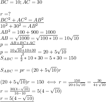 BC=10;AC=30 \\ \\&#10;r=? \\ &#10;\underline{BC^2+AC^2=AB^2 } \\ &#10;10^2+30^2=AB^2 \\ &#10;AB^2=100+900=1000 \\ &#10;AB= \sqrt{1000}= \sqrt{100*10}=10 \sqrt{10} \\ &#10;p= \frac{AB+BC+AC}{2} \\ &#10;p= \frac{10 \sqrt{10}+10+30 }{2}=20+5 \sqrt{10} \\ &#10;S_{ABC}= \frac{1}{2}*10*30=5*30=150 \\ \\ &#10;S_{ABC}=pr=(20+5 \sqrt{10})r \\ \\ &#10;(20+5 \sqrt{10})r=150\iff &#10;r= \frac{150}{20+5 \sqrt{10} } =&#10; \frac{30}{4+ \sqrt{10} } \\ &#10;r= \frac{30(4- \sqrt{10}) }{16-10} =5(4- \sqrt{10}) \\ &#10;\underline{r=5(4- \sqrt{10}) }