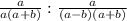 { \frac{a}{a(a+b) }}: { \frac{a}{ (a-b)(a+b)}}