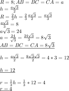 R=8;&#10;AB=BC=CA=a \\ &#10;h= \frac{a \sqrt{3} }{2} \\ &#10;R= \frac{2}{3}h= \frac{2}{3} \frac{a \sqrt{3} }{2}= \frac{a \sqrt{3} }{3} \\ &#10; \frac{a \sqrt{3} }{3}=8 \\ &#10;a \sqrt{3}=24 \\ &#10;a= \frac{24}{ \sqrt{3} }= \frac{24 \sqrt{3} }{3} =8 \sqrt{3} \\ &#10;\underline{AB=BC=CA=8 \sqrt{3} } \\ &#10; \\ &#10;h= \frac{a \sqrt{3} }{2}= \frac{8 \sqrt{3} \sqrt{3} }{2}=4*3=12 \\ \\ &#10;\underline{h=12 } \\ \\ &#10;r= \frac{1}{3}h= \frac{1}{3}*12=4 \\ &#10;\underline{r=4 } \\ &#10;