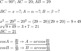 C=90^{\circ};AC=20;AB=29 \\ \\ &#10;BC=x=?;A=\alpha =?;B=\beta=? \\ \\ &#10;x^2=29^2-20^2=(29-20)(29+20)=9*49 \\ &#10;x \sqrt{9*49}=3*7=21 \\ &#10;\underline{BC=21 } \\ \\ &#10;cosA= \frac{20}{29}\rightarrow \underline{A=arccos \frac{20}{29} } \\ &#10;cosB= \frac{21}{29}\rightarrow \underline{B=arccos \frac{21}{29}} \\