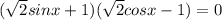 ( \sqrt{2}sinx+1) (\sqrt{2} cosx-1)=0