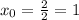 x_{0}= \frac{2}{2}=1