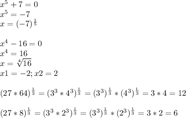 x^{5} +7=0 \\ &#10;x^{5}=-7\\&#10;x=(-7)^{ \frac{1}{5} }&#10;\\&#10;\\&#10; x^{4}-16=0\\ x^{4}=16\\x= \sqrt[4]{16} \\&#10;x1=-2; x2=2\\&#10;\\&#10;(27*64) ^{ \frac{1}{3} } =&#10;(3^3*4^3)^{ \frac{1}{3} }=(3^3)^{ \frac{1}{3} }*(4^3)^{ \frac{1}{3} } =3*4=12\&#10;\\&#10;\\(27*8)^{ \frac{1}{3} }=(3^3*2^3)^{ \frac{1}{3} }=(3^3)^{ \frac{1}{3} }*(2^3)^{ \frac{1}{3} }=3*2=6