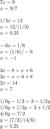 7x=9 \\ x=9/7 \\ \\ 1/3x=12 \\ x=12/(1/3) \\ x=0.25 \\ \\ -6x=1/6 \\ x=(1/6)/-6 \\ x=-1 \\ \\ 3x-8=x+6 \\ 3x-x=6+8 \\ 2x=14 \\ x=7 \\ \\ 1/6y-1/2=3-1/2y \\ 1/6y+1/2y=3+1/2 \\ 4/6y=7/2 \\ y=(7/2)/(4/6) \\ y=5.25