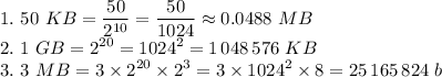 \displaystyle 1. \ 50 \ KB= \frac{50}{2^{10}}= \frac{50}{1024}\approx 0.0488 \ MB \\ 2. \ 1\ GB=2^{20}=1024^2=1\,048\,576 \ KB \\ 3. \ 3 \ MB=3\times 2^{20}\times2^3=3\times 1024^2\times 8=25\,165\,824 \ b