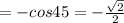 = - cos 45 = - \frac{ \sqrt{2} }{2}