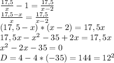 \frac{17,5}{x}-1= \frac{17,5}{x-2} \\ \frac{17,5-x}{x} = \frac{17,5}{x-2} \\ (17,5-x)*(x-2)=17,5x \\ 17,5x-x^{2} -35+2x=17,5x \\ x^{2} -2x-35=0 \\ D=4-4*(-35)=144=12^2