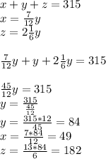 x+y+z=315 \\ x=\frac{7}{12} y \\ z=2 \frac{1}{6} y \\ \\ \frac{7}{12} y+y+2 \frac{1}{6} y=315 \\ \\ \frac{45}{12} y=315 \\ y= \frac{315}{ \frac{45}{12}} \\ y= \frac{315*12}{45} =84 \\ x= \frac{7*84}{12} =49 \\ z= \frac{13*84}{6} =182