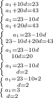 \left \{ {{a_1+10d=23} \atop {a_1+20d=43}} \right. \\ &#10;\left \{ {{a_1=23-10d} \atop {a_1+20d=43}} \right. \\ &#10; \left \{ {{a_1=23-10d} \atop {23-10d+20d=43}} \right. \\ &#10; \left \{ {{a_1=23-10d} \atop {10d=20}} \right. \\&#10; \left \{ {{a_1=23-10d} \atop {d=2}} \right. \\ &#10; \left \{ {{a_1=23-10*2} \atop {d=2}} \right. \\ &#10; \left \{ {{a_1=3} \atop {d=2}} \right.