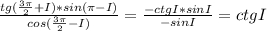 \frac{tg( \frac{3 \pi }{2}+I)*sin( \pi -I) }{cos( \frac{3 \pi }{2}-I) }= \frac{-ctgI*sinI}{-sinI} =ctgI