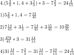 4. (5 \frac{2}{9}*1,4+3 \frac{1}{3})*3-7 \frac{2}{3}=24 \frac{4}{15} \\ \\ &#10;1)5 \frac{2}{9}*1,4=7 \frac{14}{45} \\ \\ &#10;2) 7\frac{14}{45}+3 \frac{1}{3}=7 \frac{14}{45}+3 \frac{15}{45}=10 \frac{29}{45} \\ \\ &#10;3) \frac{479}{45}*3=31 \frac{14}{15} \\ \\ &#10;4) 31 \frac{14}{15}-7\frac{2}{3}=31 \frac{14}{15}-7 \frac{10}{15}=24 \frac{4}{15}