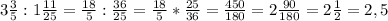 3 \frac{3}{5} : 1 \frac{11}{25} = \frac{18}{5} : \frac{36}{25} = \frac{18}{5} * \frac{25}{36} = \frac{450}{180} = 2 \frac{90}{180} = 2\frac{1}{2} = 2,5