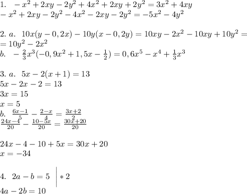 1. \ \ -x^2+2xy-2y^2+4x^2+2xy+2y^2=3x^2+4xy\\&#10;-x^2+2xy-2y^2-4x^2-2xy-2y^2=-5x^2-4y^2\\&#10;\\&#10;2. \ a. \ \ 10x(y-0,2x)-10y(x-0,2y)=10xy-2x^2-10xy+10y^2=\\&#10;=10y^2-2x^2\\&#10;b. \ \ -\frac{2}{3}x^3(-0,9x^2+1,5x-\frac{1}{2})=0,6x^5-x^4+\frac{1}{3}x^3\\&#10;\\&#10;3. \ a. \ \ 5x-2(x+1)=13\\&#10;5x-2x-2=13\\&#10;3x=15\\&#10;x=5\\&#10;b. \ \ \frac{6x-1}{5}-\frac{2-x}{4}=\frac{3x+2}2\\&#10;\frac{24x-4}{20}-\frac{10-5x}{20}=\frac{30x+20}{20}\\\\&#10;24x-4-10+5x=30x+20\\&#10;x=-34\\&#10;\\&#10;4. \ \ 2a-b=5 \ \ \bigg|*2\\&#10;4a-2b=10