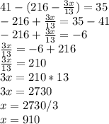 41-(216- \frac{3x}{13} )=35 \\ -216+\frac{3x}{13}=35-41 \\ -216+\frac{3x}{13}=-6 \\ \frac{3x}{13}=-6+216 \\ \frac{3x}{13}=210 \\ 3x=210*13 \\ 3x=2730 \\ x=2730/3 \\ x=910