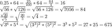 0.25*64= \frac{25}{100}*64= \frac{64}{4}=16 \\ \sqrt{56}* \sqrt{126}= \sqrt{56*126}= \sqrt{7056}=84 \\ \frac{ \sqrt{20}}{ \sqrt{5}}= \sqrt{ \frac{20}{5}}= \sqrt{4}=2 \\ \sqrt{3^6*5^4}= \sqrt{(3^3)^2*(5^2)^2}=3^3*5^2=27*25=675