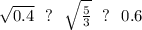 \sqrt{0.4} \ \ ? \ \ \sqrt{ \frac{5}{3} } \ \ ? \ \ 0.6