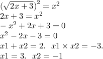 ( \sqrt{2x + 3} {)}^{2} = {x}^{2} \\ 2x + 3 = {x}^{2} \\ - {x}^{2} + 2x + 3 = 0 \\ {x}^{2} - 2x - 3 = 0 \\ x1 + x2 = 2. \: \: \: x1 \times x2 = - 3. \\ x1 = 3. \: \: \: x2 = - 1