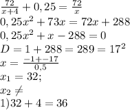 \frac{72}{x+4} +0,25= \frac{72}{x} \\ 0,25 x^{2} +73x=72x+288 \\ 0,25 x^{2} +x-288=0 \\ D=1+288=289= 17^{2} \\ x= \frac{-1+-17}{0,5} \\ x_{1} =32; \\ x_{2} \neq \\ 1)32+4=36