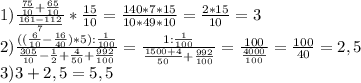 1) \frac{ \frac{75}{10}+ \frac{65}{10}}{ \frac{161-112}{7}} * \frac{15}{10} = \frac{140*7*15}{10*49*10} = \frac{2*15}{10} =3 \\ 2) \frac{(( \frac{6}{10}- \frac{16}{40})*5): \frac{1}{100} } { \frac{305}{10} - \frac{1}{2}+ \frac{4}{50} + \frac{992}{100}} = \frac{1: \frac{1}{100}}{ \frac{1500+4}{50}+ \frac{992}{100}} = \frac{100}{ \frac{4000}{100} } = \frac{100}{40} =2,5 \\ &#10;3) 3+2,5=5,5